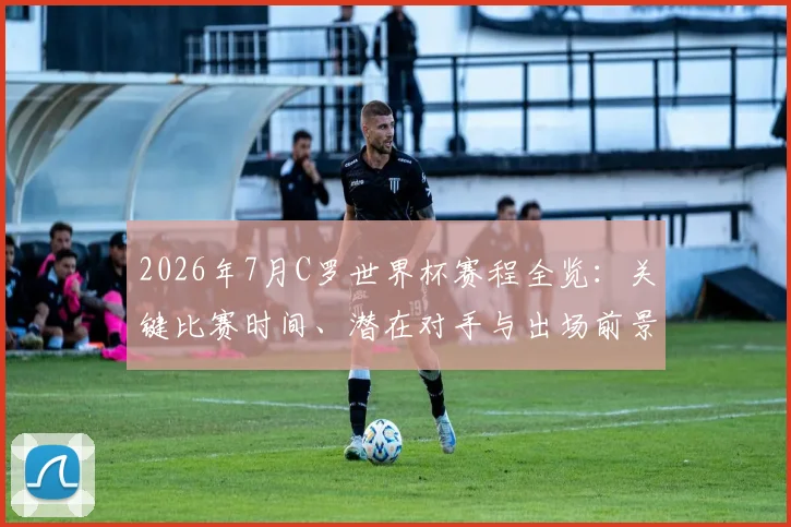 2026年7月C罗世界杯赛程全览:关键比赛时间、潜在对手与出场前景解析