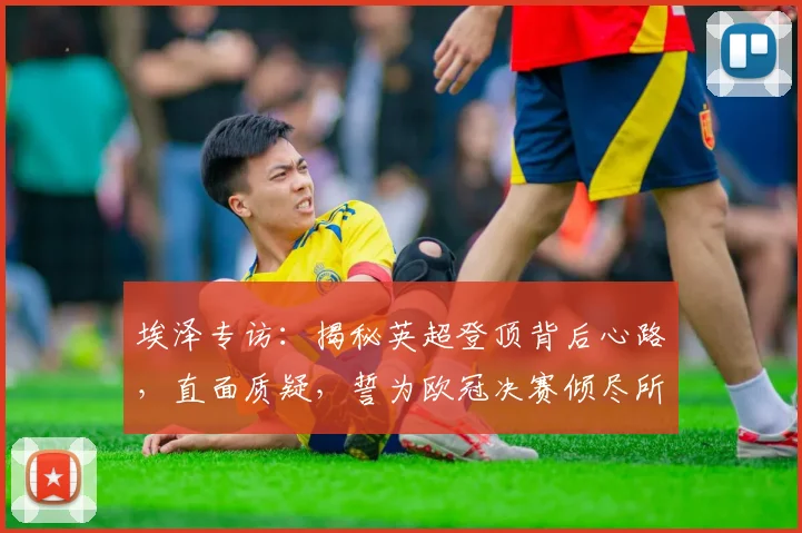 埃泽专访：揭秘英超登顶背后心路，直面质疑，誓为欧冠决赛倾尽所有