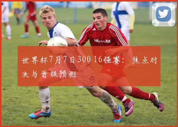 世界杯7月7日300 16强赛:焦点对决与晋级预测
