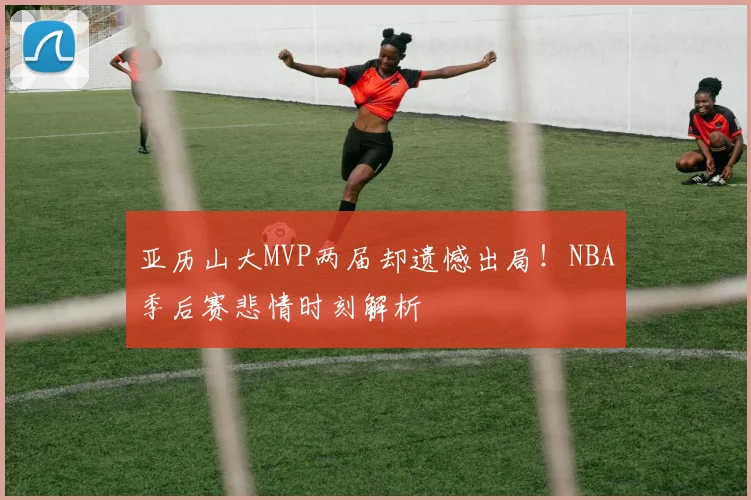 亚历山大MVP两届却遗憾出局！NBA季后赛悲情时刻解析