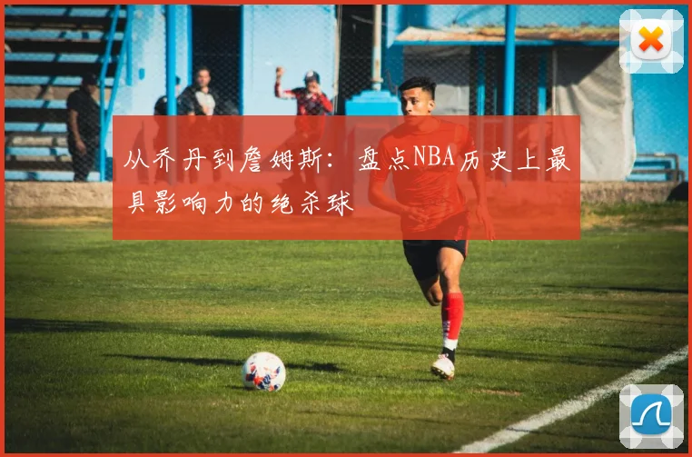 从乔丹到詹姆斯:盘点NBA历史上最具影响力的绝杀球