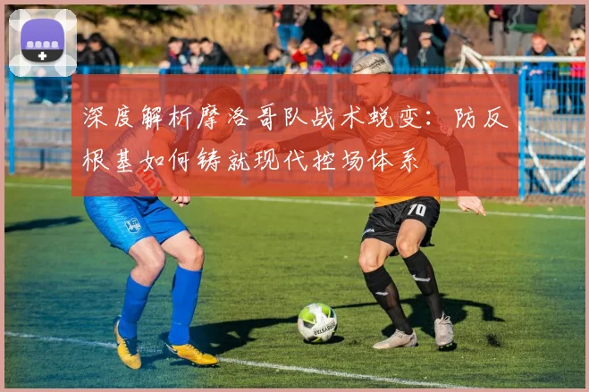 深度解析摩洛哥队战术蜕变:防反根基如何铸就现代控场体系