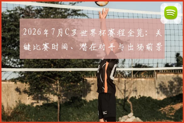 2026年7月C罗世界杯赛程全览:关键比赛时间、潜在对手与出场前景解析