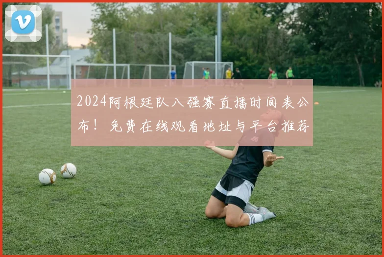 2024阿根廷队八强赛直播时间表公布!免费在线观看地址与平台推荐