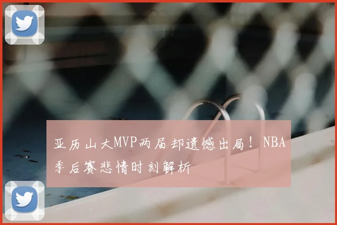 亚历山大MVP两届却遗憾出局！NBA季后赛悲情时刻解析
