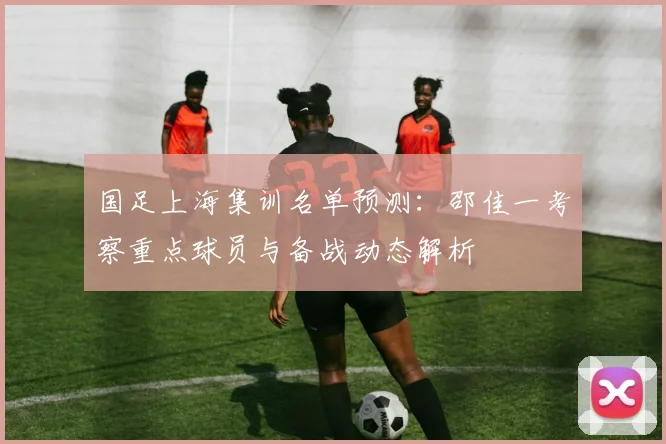 国足上海集训名单预测:邵佳一考察重点球员与备战动态解析