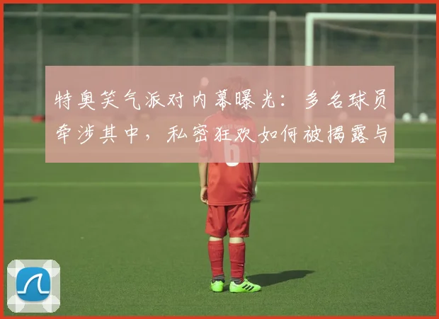 特奥笑气派对内幕曝光:多名球员牵涉其中,私密狂欢如何被揭露与影响分析